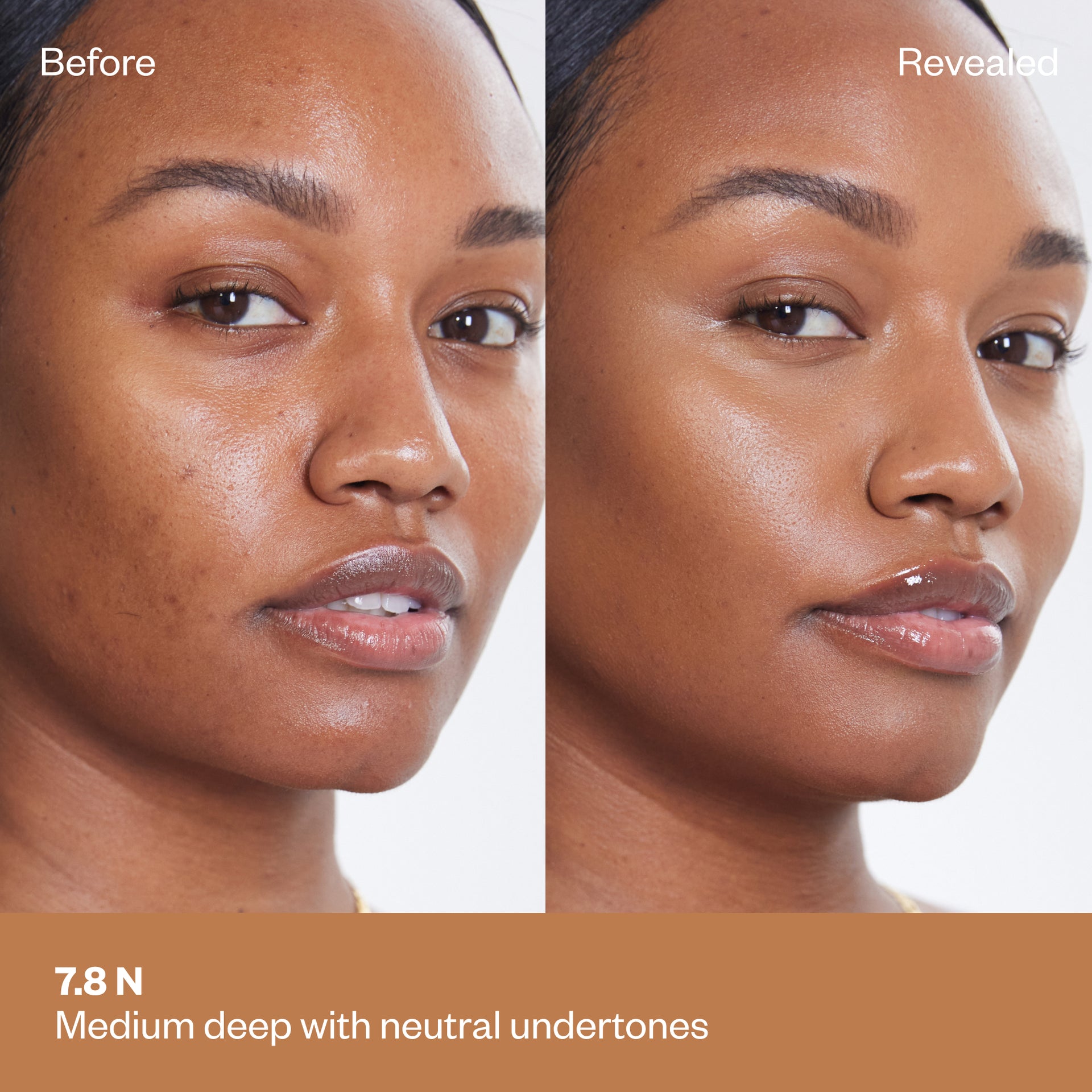 Shade 7.8 N: A "Before" and "Revealed" comparison of a model with a medium-deep complexion.The shade is Medium deep with neutral undertones.